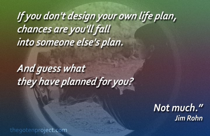 "If you don't design your own life plan, chances are you'll fall into someone else's plan. And guess what they have planned for you? Not much." Jim Rohn
